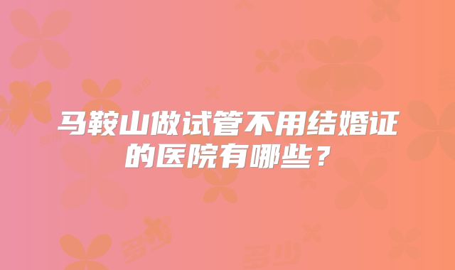 马鞍山做试管不用结婚证的医院有哪些？