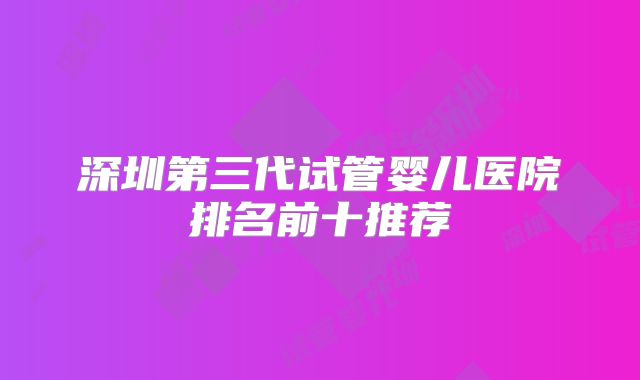 深圳第三代试管婴儿医院排名前十推荐