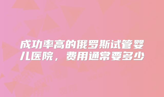 成功率高的俄罗斯试管婴儿医院，费用通常要多少