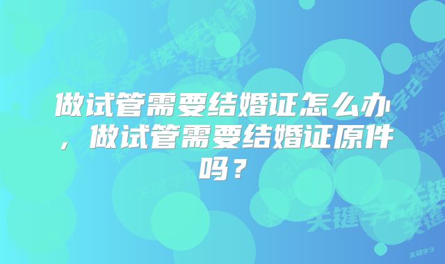 做试管需要结婚证怎么办，做试管需要结婚证原件吗？