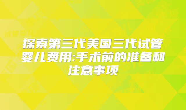 探索第三代美国三代试管婴儿费用:手术前的准备和注意事项