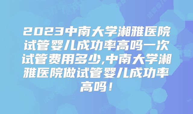 2023中南大学湘雅医院试管婴儿成功率高吗一次试管费用多少,中南大学湘雅医院做试管婴儿成功率高吗！