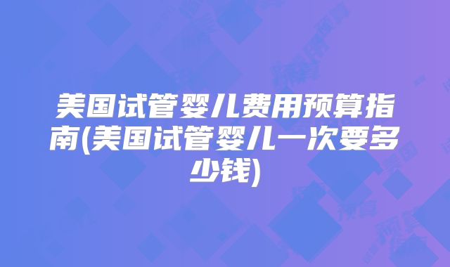 美国试管婴儿费用预算指南(美国试管婴儿一次要多少钱)