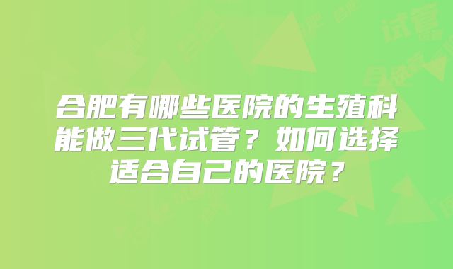 合肥有哪些医院的生殖科能做三代试管？如何选择适合自己的医院？