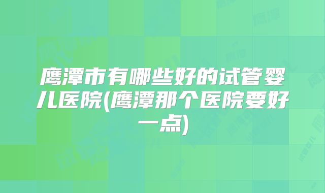 鹰潭市有哪些好的试管婴儿医院(鹰潭那个医院要好一点)