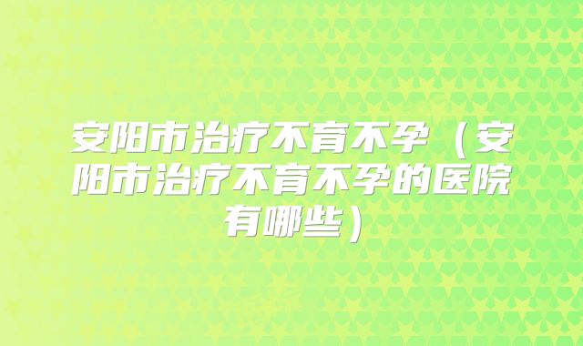 安阳市治疗不育不孕（安阳市治疗不育不孕的医院有哪些）