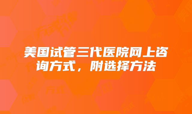 美国试管三代医院网上咨询方式，附选择方法
