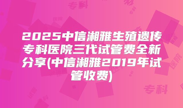 2025中信湘雅生殖遗传专科医院三代试管费全新分享(中信湘雅2019年试管收费)