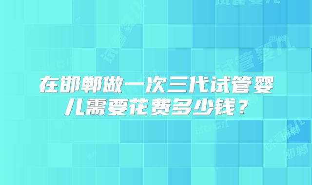 在邯郸做一次三代试管婴儿需要花费多少钱？