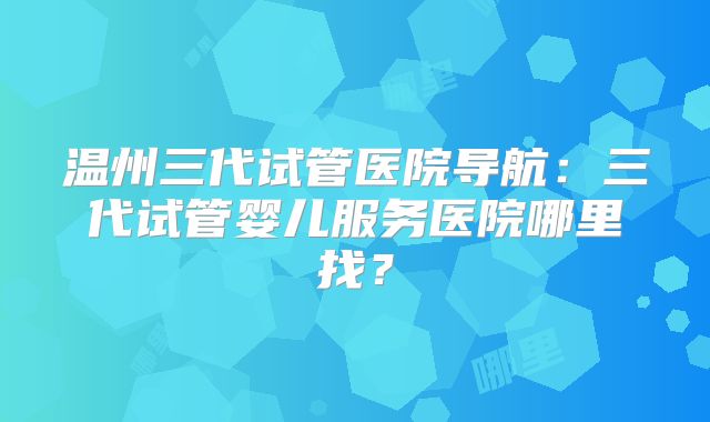 温州三代试管医院导航：三代试管婴儿服务医院哪里找？