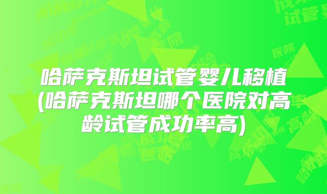 哈萨克斯坦试管婴儿移植(哈萨克斯坦哪个医院对高龄试管成功率高)