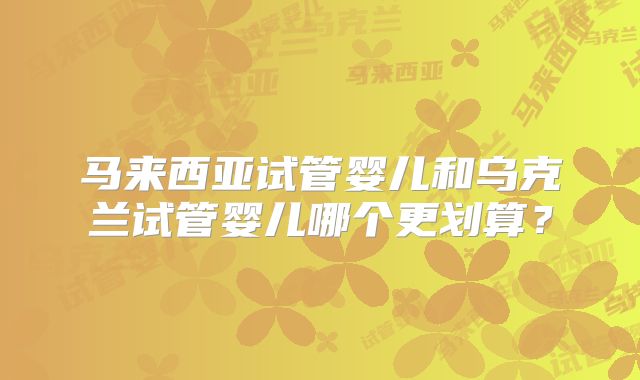 马来西亚试管婴儿和乌克兰试管婴儿哪个更划算？