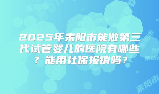 2025年耒阳市能做第三代试管婴儿的医院有哪些?能用社保报销吗?