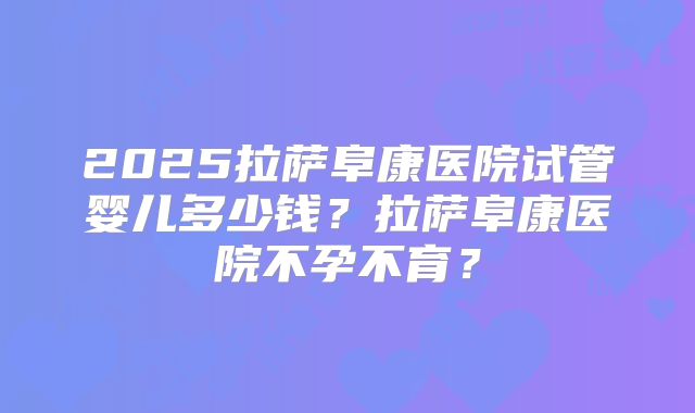 2025拉萨阜康医院试管婴儿多少钱？拉萨阜康医院不孕不育？