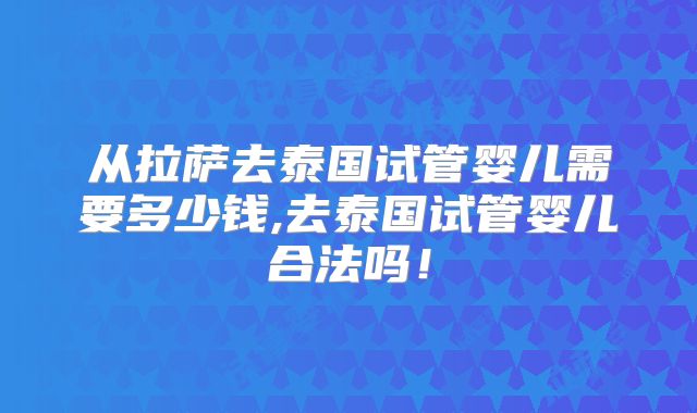 从拉萨去泰国试管婴儿需要多少钱,去泰国试管婴儿合法吗!