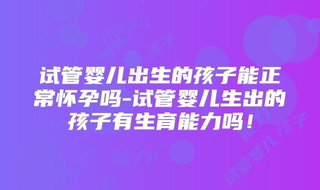 试管婴儿出生的孩子能正常怀孕吗-试管婴儿生出的孩子有生育能力吗！