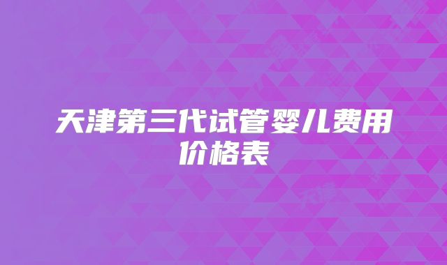天津第三代试管婴儿费用价格表