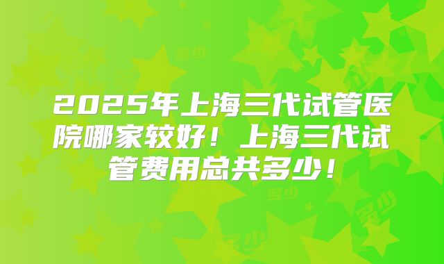 2025年上海三代试管医院哪家较好！上海三代试管费用总共多少！