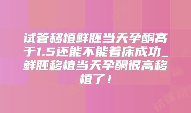 试管移植鲜胚当天孕酮高于1.5还能不能着床成功_鲜胚移植当天孕酮很高移植了！