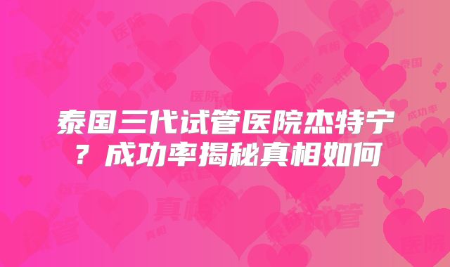 泰国三代试管医院杰特宁？成功率揭秘真相如何
