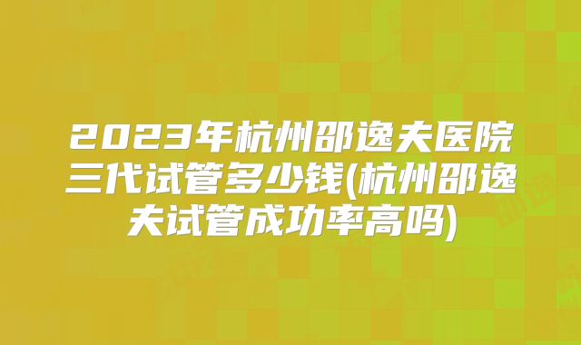 2023年杭州邵逸夫医院三代试管多少钱(杭州邵逸夫试管成功率高吗)