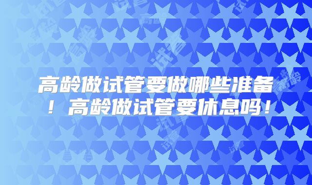 高龄做试管要做哪些准备！高龄做试管要休息吗！