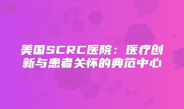 美国SCRC医院：医疗创新与患者关怀的典范中心