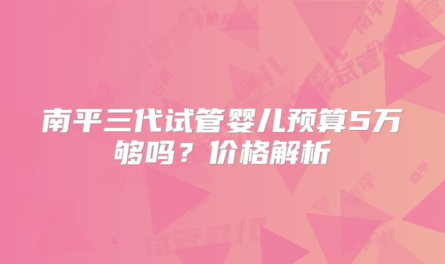 南平三代试管婴儿预算5万够吗？价格解析
