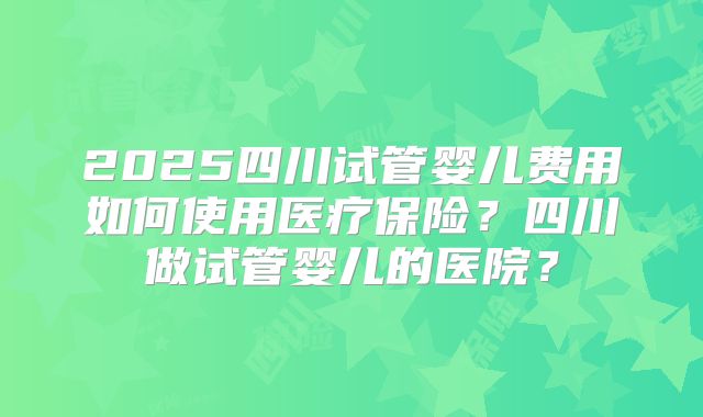 2025四川试管婴儿费用如何使用医疗保险？四川做试管婴儿的医院？