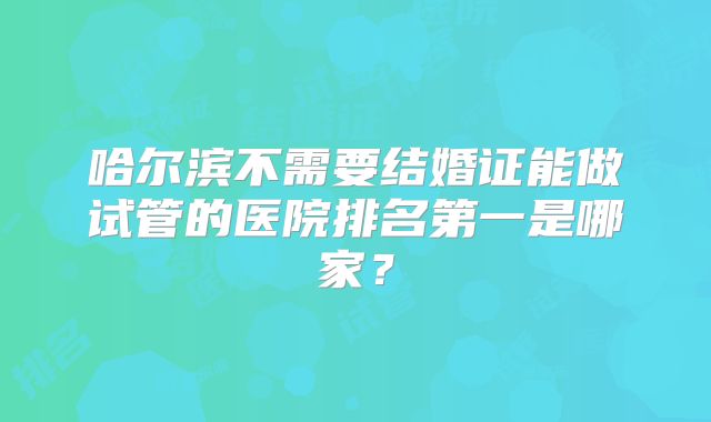 哈尔滨不需要结婚证能做试管的医院排名第一是哪家？