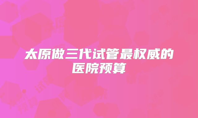 太原做三代试管最权威的医院预算