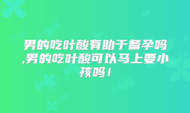 男的吃叶酸有助于备孕吗,男的吃叶酸可以马上要小孩吗!