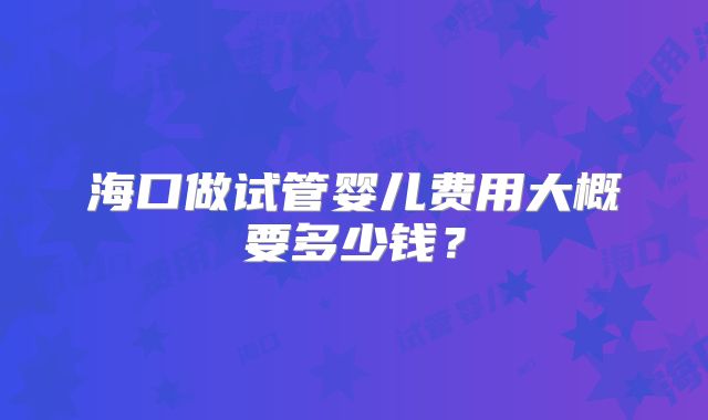 海口做试管婴儿费用大概要多少钱？