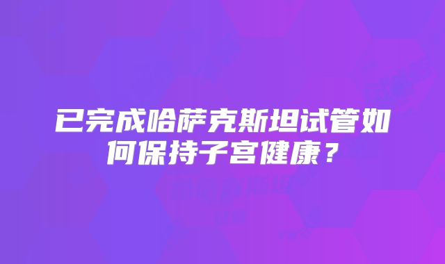 已完成哈萨克斯坦试管如何保持子宫健康？