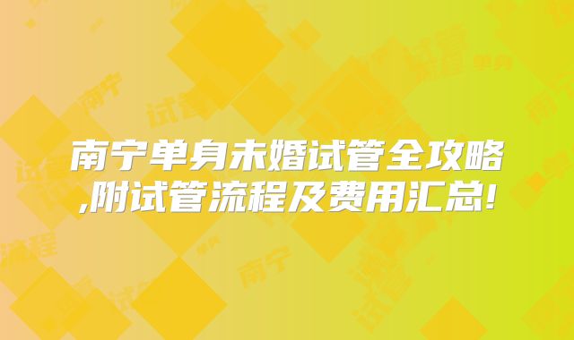 南宁单身未婚试管全攻略,附试管流程及费用汇总!