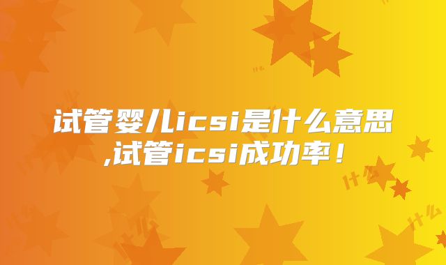 试管婴儿icsi是什么意思,试管icsi成功率!
