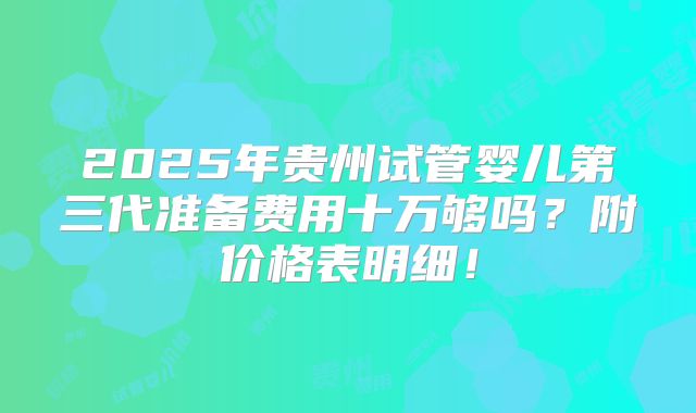 2025年贵州试管婴儿第三代准备费用十万够吗?附价格表明细!