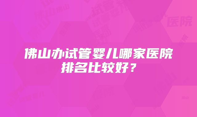 佛山办试管婴儿哪家医院排名比较好？
