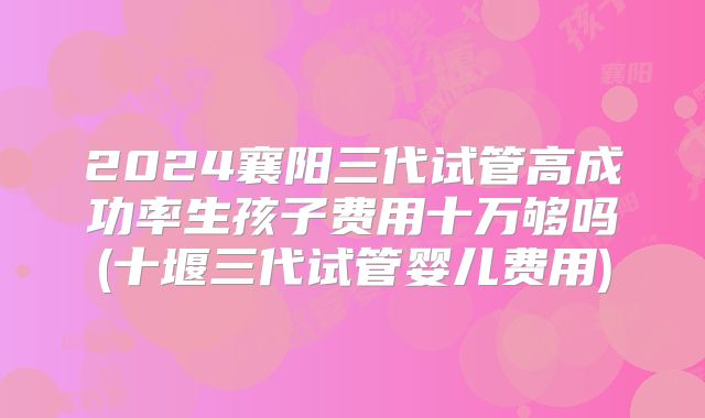 2024襄阳三代试管高成功率生孩子费用十万够吗(十堰三代试管婴儿费用)