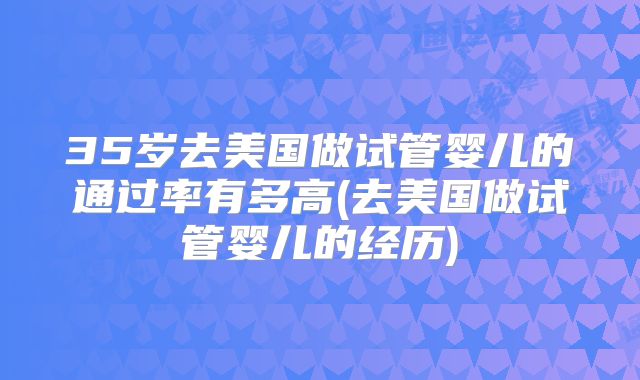 35岁去美国做试管婴儿的通过率有多高(去美国做试管婴儿的经历)
