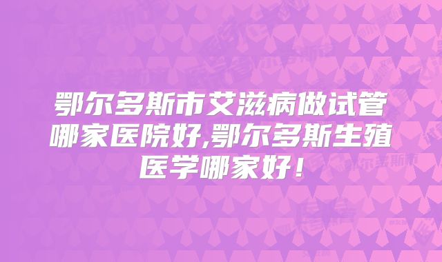 鄂尔多斯市艾滋病做试管哪家医院好,鄂尔多斯生殖医学哪家好！