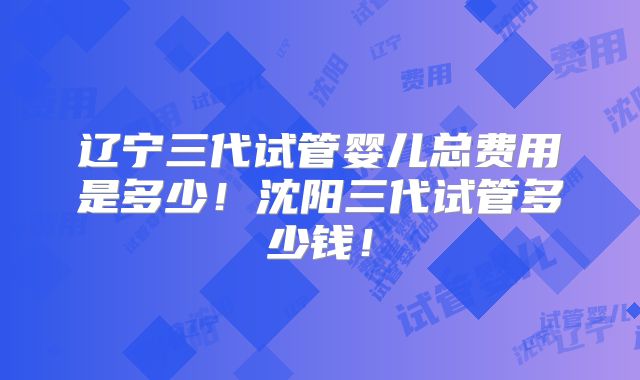 辽宁三代试管婴儿总费用是多少！沈阳三代试管多少钱！
