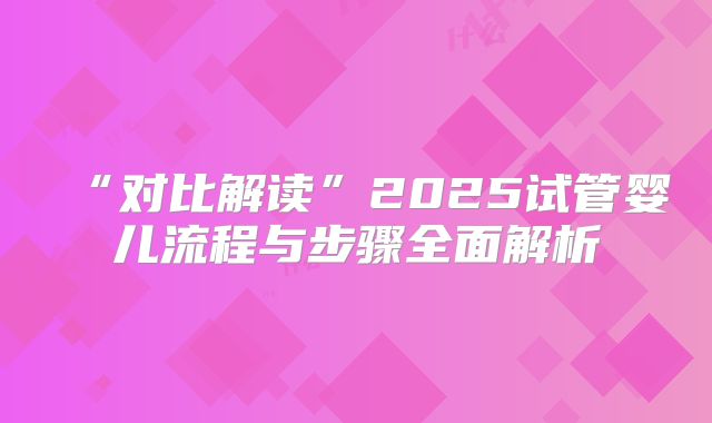 “对比解读”2025试管婴儿流程与步骤全面解析