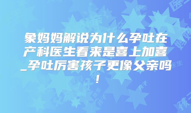 象妈妈解说为什么孕吐在产科医生看来是喜上加喜_孕吐厉害孩子更像父亲吗！