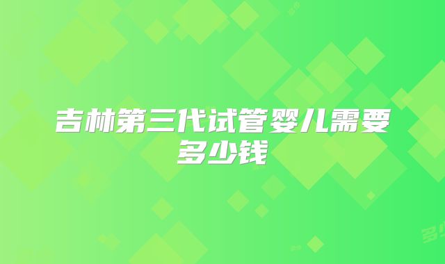 吉林第三代试管婴儿需要多少钱