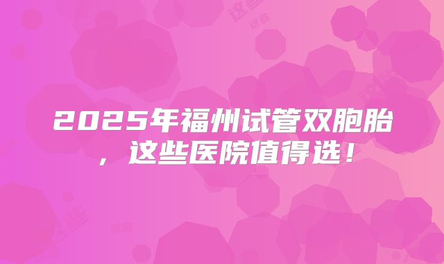 2025年福州试管双胞胎，这些医院值得选！