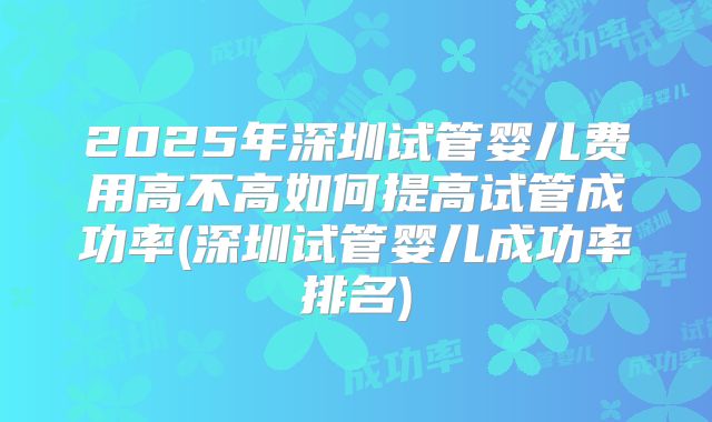 2025年深圳试管婴儿费用高不高如何提高试管成功率(深圳试管婴儿成功率排名)