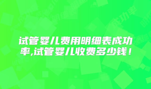 试管婴儿费用明细表成功率,试管婴儿收费多少钱！