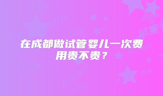 在成都做试管婴儿一次费用贵不贵？
