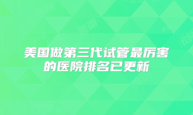 美国做第三代试管最厉害的医院排名已更新
